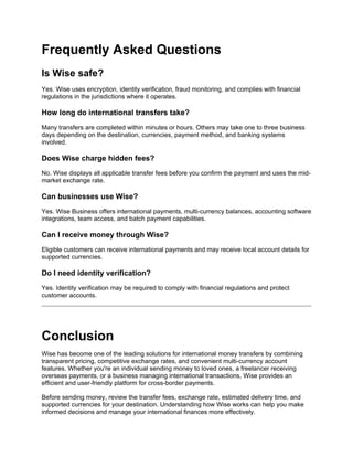 Frequently Asked Questions
Is Wise safe?
Yes. Wise uses encryption, identity verification, fraud monitoring, and complies with financial
regulations in the jurisdictions where it operates.
How long do international transfers take?
Many transfers are completed within minutes or hours. Others may take one to three business
days depending on the destination, currencies, payment method, and banking systems
involved.
Does Wise charge hidden fees?
No. Wise displays all applicable transfer fees before you confirm the payment and uses the mid-
market exchange rate.
Can businesses use Wise?
Yes. Wise Business offers international payments, multi-currency balances, accounting software
integrations, team access, and batch payment capabilities.
Can I receive money through Wise?
Eligible customers can receive international payments and may receive local account details for
supported currencies.
Do I need identity verification?
Yes. Identity verification may be required to comply with financial regulations and protect
customer accounts.
Conclusion
Wise has become one of the leading solutions for international money transfers by combining
transparent pricing, competitive exchange rates, and convenient multi-currency account
features. Whether you're an individual sending money to loved ones, a freelancer receiving
overseas payments, or a business managing international transactions, Wise provides an
efficient and user-friendly platform for cross-border payments.
Before sending money, review the transfer fees, exchange rate, estimated delivery time, and
supported currencies for your destination. Understanding how Wise works can help you make
informed decisions and manage your international finances more effectively.
 