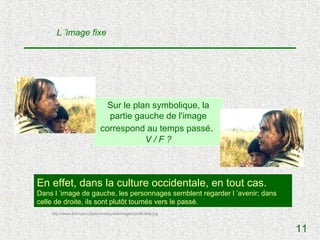 L ’image fixe




                                Sur le plan symbolique, la
                                partie gauche de l'image
                              correspond au temps passé.
                                          V/F?



En effet, dans la culture occidentale, en tout cas.
Dans l ’image de gauche, les personnages semblent regarder l ’avenir; dans
celle de droite, ils sont plutôt tournés vers le passé.
    http://www.ibot.cas.cz/personal/pysek/images/profil-web.jpg



                                                                             11
 