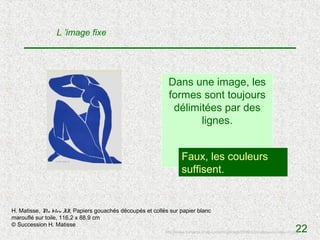 L ’image fixe




                                                           Dans une image, les
                                                           formes sont toujours
                                                            délimitées par des
                                                                  lignes.


                                                                  Faux, les ?
                                                                       V / F couleurs
                                                                  suffisent.


H. Matisse, Nu bleu II, Papiers gouachés découpés et collés sur papier blanc
marouflé sur toile, 116,2 x 88,9 cm
© Succession H. Matisse
                                                                                                                                 22
                                                          http://www.numartis.fr/wp-content/uploads/2008/02/matisse-nu-bleu-vi1.jpg
 