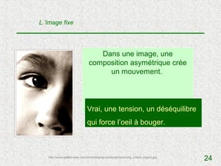 L ’image fixe




                                  Dans une image, une
                               composition asymétrique crée
                                    un mouvement.




                              Vrai, une tension, ? déséquilibre
                                           V / F un
                              qui force l’oeil à bouger.



   http://www.galileo-web.com/photoblog/wp-content/photos/orig_enfant_regard.jpg
                                                                                   24
 