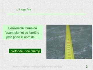 L ’image fixe




   L’ensemble formé de
l’avant-plan et de l’arrière-
  plan porte le nom de …



    profondeur de champ



      http://www.webplongee.com/assets/images/profondeur-champ.jpg   3
 