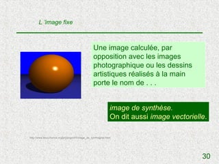 L ’image fixe



                                                    Une image calculée, par
                                                    opposition avec les images
                                                    photographique ou les dessins
                                                    artistiques réalisés à la main
                                                    porte le nom de . . .


                                                                 image de synthèse.
                                                                 On dit aussi image vectorielle.

http://www.linux-france.org/prj/jargonf/I/image_de_synthegrse.html




                                                                                              30
 