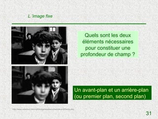 L ’image fixe



                                                                          Quels sont les deux
                                                                         éléments nécessaires
                                                                          pour constituer une
                                                                        profondeur de champ ?




                                                                      Un avant-plan et un arrière-plan
                                                                      (ou premier plan, second plan)

http://www.videotruc.com/cahiers/generalites-prisevue-profchamp.php

                                                                                                    31
 
