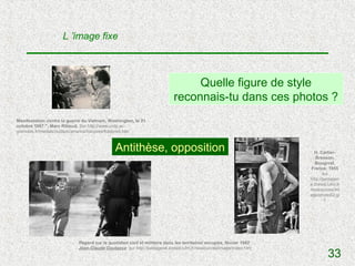 L ’image fixe



                                                                               Quelle figure de style
                                                                          reconnais-tu dans ces photos ?
Manifestation contre la guerre du Vietnam, Washington, le 21
octobre 1967 ", Marc Riboud. Sur http://www.crdp.ac-
grenoble.fr/medias/outils/scenarios/fotopres/fotopre4.htm



                                              Antithèse, opposition                                                   H. Cartier-
                                                                                                                       Bresson,
                                                                                                                       Bougival,
                                                                                                                     France, 1955
                                                                                                                           sur
                                                                                                                    http://pedagen
                                                                                                                    e.creteil.iufm.fr
                                                                                                                    /ressources/im
                                                                                                                    age/photo02.gi
                                                                                                                            f




                            Regard sur le quotidien civil et militaire dans les territoires occupés, février 1982
                            Jean-Claude Coutasse sur http://pedagene.creteil.iufm.fr/ressources/image/index.htm
                                                                                                                              33
 