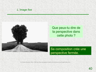 L ’image fixe




                                                              Que peux-tu dire de
                                                              la perspective dans
                                                                  cette photo ?



                                                           Sa composition crée une
                                                           perspective fermée.

   H. Cartier-Bresson, Brie, 1968 sur http://pedagene.creteil.iufm.fr/ressources/image/index.htm




                                                                                                   40
 