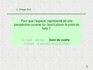 L ’image fixe



    Pour que l’espace représenté ait une
perspective ouverte où faut-il placer le point de
                    fuite ?


     en haut en bas hors du cadre
      à droite à gauche dans le cadre




                                                    5
 