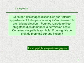 L ’image fixe


  La plupart des images disponibles sur l’internet
appartiennent à des personnes qui s’en réservent le
  droit à la publication. Pour les reproduire il est
  obligatoire d’en demander la permission écrite.
  Comment s’appelle le symbole © qui signale ce
         droit de propriété sur une image ?




                    Le copyright (au pluriel copyrights)



                                                           6
 