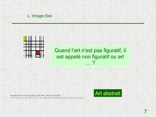 L ’image fixe




                                                   Quand l’art n’est pas figuratif, il
                                                   est appelé non figuratif ou art
                                                                 …?




Piet Mondrian,Composition with Red, Yellow and Blue
                                                                                        Art abstrait
1921; Huile sur toile, 39 x 35 cm. Sur http://www.ibiblio.org/wm/paint/auth/mondrian/




                                                                                                       7
 