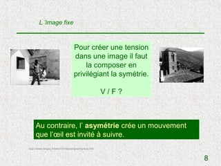 L ’image fixe



                                    Pour créer une tension
                                    dans une image il faut
                                        la composer en
                                    privilégiant la symétrie.

                                                        V/F?



     Au contraire, l’ asymétrie crée un mouvement
     que l’œil est invité à suivre.
http://www.serge.j.freesurf.fr/helene/grece/grece.htm


                                                                8
 