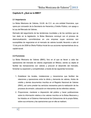 “Bolsa Mexicana de Valores” 2013
5
Capítulo II: ¿Qué es la BMV?
2.1 Importancia
La Bolsa Mexicana de Valores, S.A.B. de C.V. es una entidad financiera, que
opera por concesión de la Secretaría de Hacienda y Crédito Público, con apego a
la Ley del Mercado de Valores.
Derivado del seguimiento de las tendencias mundiales y de los cambios que se
han dado en la legislación, la Bolsa Mexicana concluyó con el proceso de
desmutualización, convirtiéndose en una empresa cuyas acciones son
susceptibles de negociarse en el mercado de valores bursátil, llevando a cabo el
13 de junio de 2008 la Oferta Pública Inicial de sus acciones representativas de su
capital social.
2.2 Funciones
La Bolsa Mexicana de Valores (BMV), foro en el que se llevan a cabo las
operaciones del mercado de valores organizado en México, siendo su objeto el
facilitar las transacciones con valores y procurar el desarrollo del mercado,
fomentar su expansión y competitividad, a través de las siguientes funciones:
1. Establecer los locales, instalaciones y mecanismos que faciliten las
relaciones y operaciones entre la oferta y demanda de valores, títulos de
crédito y demás documentos inscritos en el Registro Nacional de Valores
(RNV), así como prestar los servicios necesarios para la realización de los
procesos de emisión, colocación en intercambio de los referidos valores;
2. Proporcionar, mantener a disposición del público y hacer publicaciones
sobre la información relativa a los valores inscritos en la Bolsa Mexicana y
los listados en el Sistema Internacional de Cotizaciones de la propia Bolsa,
sobre sus emisores y las operaciones que en ella se realicen;
 