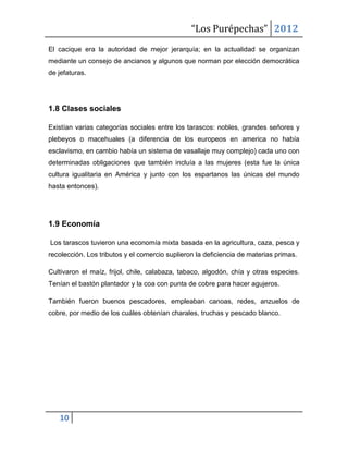 “Los Purépechas” 2012
El cacique era la autoridad de mejor jerarquía; en la actualidad se organizan
mediante un consejo de ancianos y algunos que norman por elección democrática
de jefaturas.




1.8 Clases sociales

Existían varias categorías sociales entre los tarascos: nobles, grandes señores y
plebeyos o macehuales (a diferencia de los europeos en america no había
esclavismo, en cambio había un sistema de vasallaje muy complejo) cada uno con
determinadas obligaciones que también incluía a las mujeres (esta fue la única
cultura igualitaria en América y junto con los espartanos las únicas del mundo
hasta entonces).




1.9 Economía

Los tarascos tuvieron una economía mixta basada en la agricultura, caza, pesca y
recolección. Los tributos y el comercio suplieron la deficiencia de materias primas.

Cultivaron el maíz, frijol, chile, calabaza, tabaco, algodón, chía y otras especies.
Tenían el bastón plantador y la coa con punta de cobre para hacer agujeros.

También fueron buenos pescadores, empleaban canoas, redes, anzuelos de
cobre, por medio de los cuáles obtenían charales, truchas y pescado blanco.




   10
 