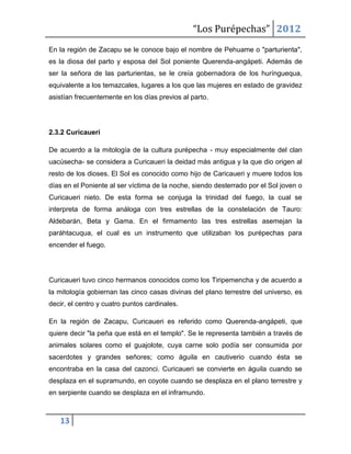 “Los Purépechas” 2012
En la región de Zacapu se le conoce bajo el nombre de Pehuame o "parturienta",
es la diosa del parto y esposa del Sol poniente Querenda-angápeti. Además de
ser la señora de las parturientas, se le creía gobernadora de los hurínguequa,
equivalente a los temazcales, lugares a los que las mujeres en estado de gravidez
asistían frecuentemente en los días previos al parto.




2.3.2 Curicaueri

De acuerdo a la mitología de la cultura purépecha - muy especialmente del clan
uacúsecha- se considera a Curicaueri la deidad más antigua y la que dio origen al
resto de los dioses. El Sol es conocido como hijo de Caricaueri y muere todos los
días en el Poniente al ser víctima de la noche, siendo desterrado por el Sol joven o
Curicaueri nieto. De esta forma se conjuga la trinidad del fuego, la cual se
interpreta de forma análoga con tres estrellas de la constelación de Tauro:
Aldebarán, Beta y Gama. En el firmamento las tres estrellas asemejan la
paráhtacuqua, el cual es un instrumento que utilizaban los purépechas para
encender el fuego.




Curicaueri tuvo cinco hermanos conocidos como los Tiripemencha y de acuerdo a
la mitología gobiernan las cinco casas divinas del plano terrestre del universo, es
decir, el centro y cuatro puntos cardinales.

En la región de Zacapu, Curicaueri es referido como Querenda-angápeti, que
quiere decir "la peña que está en el templo". Se le representa también a través de
animales solares como el guajolote, cuya carne solo podía ser consumida por
sacerdotes y grandes señores; como águila en cautiverio cuando ésta se
encontraba en la casa del cazonci. Curicaueri se convierte en águila cuando se
desplaza en el supramundo, en coyote cuando se desplaza en el plano terrestre y
en serpiente cuando se desplaza en el inframundo.



   13
 