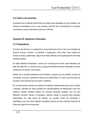 “Los Purépechas” 2012


2.4 Culto a los muertos

El entierro de un difunto prominente era motivo para desplegar un lujo notable. Los
tarascos incineraban a sus a sus muertos, también eran sacrificadas sus mujeres
y sirvientes, y eran enterrados junto con el difunto.




Capítulo III: Aspectos Culturales

3.1 Costumbres

El primer día del año, es celebrado el inicio del Nuevo Año en las comunidades de
Aranza, Corupo, Cherán, La Cantera y Capacuaro, entre otras. Hay música de
banda, danzas y pastorelas, algunas de estas últimas con la participación de hasta
ochenta actores.

En plena Meseta Purépecha, cuenta con la Parroquia de San Juan Bautista que
data del siglo XVI, en donde luce su antigua fachada de piedra rematada en forma
mixtilínea con techos a dos aguas.

Dentro de la variante artesanal de los textiles, la gama es muy amplia, ya que se
contempla una gran variedad de fibras para elaborarse, lo mismo que técnicas de
acuerdo a las prendas que se hacen y diseñan.

En muchas partes continua la tradición de telares tradicionales para hacer mantas
y tapetes, además de otras prendas tan representativas de Michoacán como los
rebozos. Existen también telares de cinturas, llamados patakua, con los que
efectúan camisas, blusas o huanegos, rebozos, faldas y muchas otras prendas
artesanales. En esta gama de textiles, se pueden incluir los bordados y
deshilados, que son finos trabajos manuales hechos por las creativas mujeres de
todas las regiones michoacanas



   14
 
