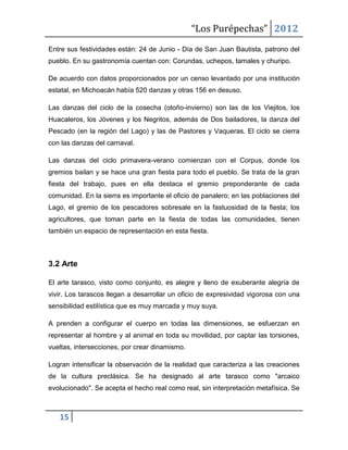 “Los Purépechas” 2012
Entre sus festividades están: 24 de Junio - Día de San Juan Bautista, patrono del
pueblo. En su gastronomía cuentan con: Corundas, uchepos, tamales y churipo.

De acuerdo con datos proporcionados por un censo levantado por una institución
estatal, en Michoacán había 520 danzas y otras 156 en desuso.

Las danzas del ciclo de la cosecha (otoño-invierno) son las de los Viejitos, los
Huacaleros, los Jóvenes y los Negritos, además de Dos bailadores, la danza del
Pescado (en la región del Lago) y las de Pastores y Vaqueras. El ciclo se cierra
con las danzas del carnaval.

Las danzas del ciclo primavera-verano comienzan con el Corpus, donde los
gremios bailan y se hace una gran fiesta para todo el pueblo. Se trata de la gran
fiesta del trabajo, pues en ella destaca el gremio preponderante de cada
comunidad. En la sierra es importante el oficio de panalero; en las poblaciones del
Lago, el gremio de los pescadores sobresale en la fastuosidad de la fiesta; los
agricultores, que toman parte en la fiesta de todas las comunidades, tienen
también un espacio de representación en esta fiesta.



3.2 Arte

El arte tarasco, visto como conjunto, es alegre y lleno de exuberante alegría de
vivir. Los tarascos llegan a desarrollar un oficio de expresividad vigorosa con una
sensibilidad estilística que es muy marcada y muy suya.

A prenden a configurar el cuerpo en todas las dimensiones, se esfuerzan en
representar al hombre y al animal en toda su movilidad, por captar las torsiones,
vueltas, intersecciones, por crear dinamismo.

Logran intensificar la observación de la realidad que caracteriza a las creaciones
de la cultura preclásica. Se ha designado al arte tarasco como "arcaico
evolucionado". Se acepta el hecho real como real, sin interpretación metafísica. Se



   15
 