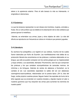 “Los Purépechas” 2012
atiene a la apariencia exterior. Para el arte tarasco la vida es interesante, ni
enigmática ni demoníaca.




3.3 Cerámica

Lo que los tarascos representan no son dioses sino hombres, mujeres, animales y
frutas. Era un arte profano que se deleita en la descripción de la vida cotidiana que
parece ignorar lo metafísico.

Además, se enterraban sus armas, joyas y otros objetos de valor. La vida del
difunto se reproducía con frecuencia en obras en miniatura que parecen juguetes.




3.4 Literatura

Su escritura fue pictográfica y se registró en sus códices, muchos de los cuales
fueron destruidos por Nuño de Guzmán. Las manifestaciones más bellas de su
producción literaria las encontramos en las pirekuas o cantares elaborados en su
lengua, que sólo se pueden comparar con los cantos griegos por su majestuosidad
y toque artístico. Los sacerdotes, llamados Thiuimencha, eran los que componían
las pirekuas y los que cantaban acompañándose de caracoles marinos, de
chirimías y de kiringuas. Además de cantos de alabanza a Kuricaheri, se le
cantaba al sol. Los sacerdotes esperaban la salida del sol con alabanzas
cosmogónico-sacro-poéticas, relacionadas con la poesía épica: ¡Oh tú, dios del
fuego, recibe propicio nuestras preces: lleguen hasta ti las espirales de humo de la
leña sagrada que se encienden en nuestros templos y dígnate inspirar el valor a
nuestros guerreros que hoy empuñan las armas para aumentar los dominios de
nuestro padre”




   16
 