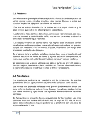 “Los Purépechas” 2012

3.5 Artesanía

Una Artesanía de gran importancia fue la plumaria, en la cual utilizaban plumas de
varios colores verdes, moradas, amarillas, rojas, negras, blancas, y azules que
cortaban en pedazos y pegaban para formar los mosaicos.

 Este arte se aplicó a la confección de mantas, escudos, capas, abanicos, y de
otras prendas que usaban los altos dignatarios y sacerdotes.

 La alfarería se hacía con fines domésticos, comerciales y ceremoniales. Las ollas,
cuencos, comales y platos de color café y rojo servían para cocer y comer los
alimentos y almacenar agua y semillas.

 Las vasijas polícromas en colores crema, rojo, negro y otras tonalidades servían
para los intercambios comerciales y para colocarlos como ofrendas a los muertos.
Vasijas con vertedera y asa de estribo, trípodes, incensarios con mango eran
empleadas en el culto a las deidades.

En el aspecto del arte lapidario, se tallaron piedras duras como el basalto del cuál
obtenían esculturas en forma de coyote y algunas esculturas antropomorfas, lo
mismo que un chac mol, cristal de roca traslúcido para sus * bezotes y collares.

La obsidiana negra y roja se utilizaba para obtener puntas de proyectil, espejos,
bezotes, orejeras, cuentas de collares, cuchillos, etc. También labraron el xanamu
o piedra volcánica para revestir sus yácatas; el ámbar y el azabache.



3.5 Arquitectura
 La arquitectura purépecha se caracteriza por la construcción de grandes
plataformas, terrazas y por pirámides de planta mixta conocidas como yácatas.

Las yácatas eran pirámides edificadas sobre grandes plataformas que tenían una
parte en forma de pirámide y otra en forma de cono. Las yácatas estaban hechas
con piedra volcánica y lajas unidas con argamasa. Posteriormente se recubrían
con losas.

En Tzintzuntzan se encuentra la zona arqueológica de "las yácatas". Las cinco
pirámides sobre una terraza artificial de 45 mts de largo por 250 mts. de ancho
aprox. Están colocadas en la parte posterior de la plataforma, con una altura de
aproximadamente 12 mts.



   17
 