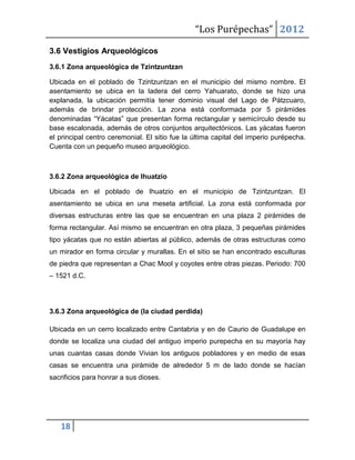 “Los Purépechas” 2012

3.6 Vestigios Arqueológicos
3.6.1 Zona arqueológica de Tzintzuntzan

Ubicada en el poblado de Tzintzuntzan en el municipio del mismo nombre. El
asentamiento se ubica en la ladera del cerro Yahuarato, donde se hizo una
explanada, la ubicación permitía tener dominio visual del Lago de Pátzcuaro,
además de brindar protección. La zona está conformada por 5 pirámides
denominadas “Yácatas” que presentan forma rectangular y semicírculo desde su
base escalonada, además de otros conjuntos arquitectónicos. Las yácatas fueron
el principal centro ceremonial. El sitio fue la última capital del imperio purépecha.
Cuenta con un pequeño museo arqueológico.



3.6.2 Zona arqueológica de Ihuatzio

Ubicada en el poblado de Ihuatzio en el municipio de Tzintzuntzan. El
asentamiento se ubica en una meseta artificial. La zona está conformada por
diversas estructuras entre las que se encuentran en una plaza 2 pirámides de
forma rectangular. Así mismo se encuentran en otra plaza, 3 pequeñas pirámides
tipo yácatas que no están abiertas al público, además de otras estructuras como
un mirador en forma circular y murallas. En el sitio se han encontrado esculturas
de piedra que representan a Chac Mool y coyotes entre otras piezas. Periodo: 700
– 1521 d.C.




3.6.3 Zona arqueológica de (la ciudad perdida)

Ubicada en un cerro localizado entre Cantabria y en de Caurio de Guadalupe en
donde se localiza una ciudad del antiguo imperio purepecha en su mayoría hay
unas cuantas casas donde Vivian los antiguos pobladores y en medio de esas
casas se encuentra una pirámide de alrededor 5 m de lado donde se hacían
sacrificios para honrar a sus dioses.




   18
 