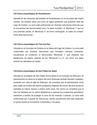 “Los Purépechas” 2012
3.6.4 Zona arqueológica de Huandacareo

Ubicada en las cercanías del poblado de Huandacareo en el municipio del mismo
nombre. Se localiza sobre una loma de ligera pendiente que presenta vista del
Lago de Cuitzeo. La zona está conformada por diversas estructuras entre las que
se encuentran las denominadas como “la plaza hundida”, el “Montículo 1” que es
una pirámide yácata, el “Montículo 2” de forma rectangular, el "patio de tumbas”
entre otras estructuras.



3.6.5 Zona arqueológica de Tres Cerritos

Ubicada en el municipio de Cuitzeo en la ribera del Lago de Cuitzeo. La zona está
conformada por diversas       estructuras   que formaban      cámaras funerarias,
actualmente se conservan el denominado “Montículo 1” que presenta tres
plataformas de piedra, además de los “Montículo 2 y 3”, así como una plaza
central con adoratorio en medio.




3.6.6 Zona arqueológica de San Felipe los Alzati

Ubicada en el poblado de San Felipe de los Alzati en el municipio de Zitácuaro. El
asentamiento se ubica en la ladera del cerro Zirahuato también llamado Coatepec,
contando con vista al valle de Zitácuaro. Se considera que el asentamiento sirvió
para vigilar los límites del imperio purépecha respecto del centro del país donde se
asentaba la cultura mexica o azteca entre otras. Así mismo se considera que el
sitio fue habitado por la cultura Matlatzinca a quienes los purépechas permitieron
asentarse a cambio de proteger la zona de los mexicas o aztecas. La zona está
conformada por 5 grupos de estructuras, donde actualmente solo esta explorado
un grupo donde se encuentran 2 pirámides y una plaza.




   19
 