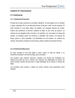 “Los Purépechas” 2012

Capítulo VI: Indumentaria

4.1 Vestimenta

4.1.1 Vestimenta Femenina

El traje de la mujer consiste en una falda "sabalina", la cual sujetan con un ceñidor
y dejan sobresalir 20 cm de tela para formar el famoso "rollo" de las tarascas. El
traje consiste en una falda negra, de pañete, con enaguas blancas de manta.
Portan dos ceñidores; el primero sostiene la falda, el otro sirve de adorno. La
camisa se usa plegada sobre el pecho y la espalda, con una jareta a lo largo del
escote; va bordada sobre los hombros y alrededor del escote, con figuras de
flores, perros y otros animales. Los delantales son de cretona, en cuadros de
colores. El peinado consiste en dos trenzas y llevan aretes de diversas formas.




4.1.2 Vestimenta Masculina

Su traje consiste en una faja tejida a mano, sobre un traje de manta, y un
sombrero de petate o de tubo de trigo, para uso diario.

Las mujeres usan rebozos obscuros, rayados; sus blusas son bordadas con
diseños de punto de cruz y colores muy vistosos; sus delantales de percal, así
como muchos metros de lana azul o negra alrededor de la cintura a manera de
falda.

Los hombres usan camisa y calzón de manta. Ambos usan guaraches como
calzado.




   20
 