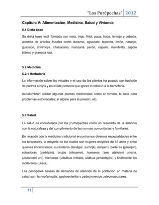 “Los Purépechas” 2012

Capítulo V: Alimentación, Medicina, Salud y Vivienda
5.1 Dieta base

Su dieta base está formada por maíz, trigo, frijol, papa, haba, lenteja y cebada,
además de árboles frutales como durazno, aguacate, tejocote, limón, naranjo,
guayabo, chirimoya, chabacano, manzana, perón, capulín, membrillo, zapote
blanco y granada roja.



5.2 Medicina

5.2.1 Herbolaria

La información sobre las virtudes y el uso de las plantas ha pasado por tradición
de padres a hijos y no existe persona que ignore lo relativo a la herbolaria.

Acostumbran utilizar algunas plantas medicinales como el romero, la ruda para
problemas estomacales; el alpiste para la presión, etc.




5.3 Salud

La salud es considerada por los p'urhépechas como un resultado de la armonía
con la naturaleza y del cumplimiento de las normas comunitarias y familiares.

En relación con la medicina tradicional encontramos diversas especialidades entre
los terapeutas, la mayoría de los cuales son mujeres mayores de 55 años y entre
quienes encontramos: curanderos (tsinájpir, xurhríjki, eshperi), parteras (pikurpiri),
sobadoras (parhíjpiri), brujos (sïkuame), hueseros (sesi atsintani unicha,
juturuntani unï), hierberas (uitsákua mítiasti, uitákua jamantspini) y finalmente los
mollereros (ukata).

Las principales causas de demanda de atención de la población en materia de
salud son: la rinofaringitis, gastroenteritis y padecimientos osteomusculares.



   21
 