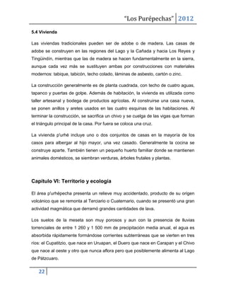 “Los Purépechas” 2012
5.4 Vivienda

Las viviendas tradicionales pueden ser de adobe o de madera. Las casas de
adobe se construyen en las regiones del Lago y la Cañada y hacia Los Reyes y
Tingüindín, mientras que las de madera se hacen fundamentalmente en la sierra,
aunque cada vez más se sustituyen ambas por construcciones con materiales
modernos: tabique, tabicón, techo colado, láminas de asbesto, cartón o zinc.

La construcción generalmente es de planta cuadrada, con techo de cuatro aguas,
tapanco y puertas de golpe. Además de habitación, la vivienda es utilizada como
taller artesanal y bodega de productos agrícolas. Al construirse una casa nueva,
se ponen anillos y aretes usados en las cuatro esquinas de las habitaciones. Al
terminar la construcción, se sacrifica un chivo y se cuelga de las vigas que forman
el triángulo principal de la casa. Por fuera se coloca una cruz.

La vivienda p'urhé incluye uno o dos conjuntos de casas en la mayoría de los
casos para albergar al hijo mayor, una vez casado. Generalmente la cocina se
construye aparte. También tienen un pequeño huerto familiar donde se mantienen
animales domésticos, se siembran verduras, árboles frutales y plantas.




Capítulo VI: Territorio y ecología

El área p'urhépecha presenta un relieve muy accidentado, producto de su origen
volcánico que se remonta al Terciario o Cuaternario, cuando se presentó una gran
actividad magmática que derramó grandes cantidades de lava.

Los suelos de la meseta son muy porosos y aun con la presencia de lluvias
torrenciales de entre 1 260 y 1 500 mm de precipitación media anual, el agua es
absorbida rápidamente formándose corrientes subterráneas que se vierten en tres
ríos: el Cupatitzio, que nace en Uruapan, el Duero que nace en Carapan y el Chivo
que nace al oeste y otro que nunca aflora pero que posiblemente alimenta al Lago
de Pátzcuaro.


   22
 