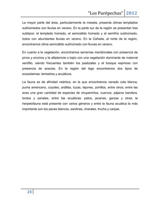 “Los Purépechas” 2012
La mayor parte del área, particularmente la meseta, presenta climas templados
subhúmedos con lluvias en verano. En la parte sur de la región se presentan tres
subtipos: el templado húmedo, el semicálido húmedo y el semifrío subhúmedo,
todos con abundantes lluvias en verano. En la Cañada, al norte de la región,
encontramos clima semicálido subhúmedo con lluvias en verano.

En cuanto a la vegetación, encontramos serranías meridionales con presencia de
pinos y encinos y la altiplanicie o bajío con una vegetación dominante de matorral
xerófilo, siendo frecuentes también los pastizales y el bosque espinoso con
presencia de acacias. En la región del lago encontramos dos tipos de
ecosistemas: terrestres y acuáticos.

La fauna es de afinidad neártica, en la que encontramos venado cola blanca,
puma americano, coyotes, ardillas, tuzas, tejones, zorrillos, entre otros; entre las
aves una gran cantidad de especies de chupamirtos, cuervos, pájaros bandera,
tordos y zanates, entre las acuáticas: patos, jacanas, garzas y otras; la
herpetofauna está presente con varios géneros y entre la fauna acuática la más
importante son los peces blancos, sardinas, charales, trucha y carpas.




   23
 