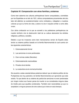 “Los Purépechas” 2012

Capítulo VI: Comparación con otras familias y sistemas

Como bien sabemos las culturas prehispánicas fueron conquistadas y sometidas
por los Españoles en el año de 1521, dichos conquistadores provenientes del otro
lado del atlántico se autodenominaban como civilizados y relegaban a nuestras
culturas ya que su forma de vida y cultura no era ni siquiera similar a como ellos
vivían.

Con dicha civilización en la que se sometió a los pobladores prehispánicos de
nuestro territorio vino la destrucción total de su cultura abarcando los ámbitos
religiosos, políticos y sociales.

Debido a que los invasores como bien mencionamos venían de España estos
tenían su sistema político basado en la familia Neorromanista la cual cuenta con
las siguientes características:

   1. Extremadamente formal

   2. Las sanciones no eran perdonadas

   3. Eran normas orales (Decretos)

   4. Extremadamente nacionalistas

   5. Privativo de la familia

   6. La costumbre era la normal primordial.

De acuerdo a estas características podemos deducir que el sistema político de los
Purépechas era muy parecido a la familia Neorromanista aun ignorando que esta
existía. Ya que dentro de su sistema de justicia las sanciones no eran perdonadas
por ningún motivo aun fueran penas de muerte no se consideraba ninguna clase
de indulto para que aquellos condenados. También eran nacionalistas ya que no
aceptaban a ninguna persona de otra cultura que viviera en esos tiempos.




    24
 