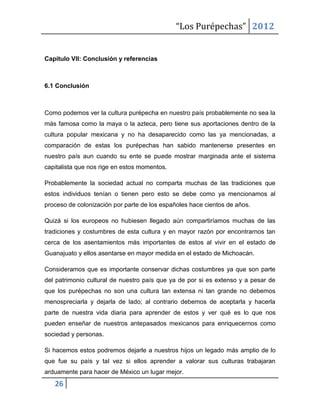 “Los Purépechas” 2012


Capítulo VII: Conclusión y referencias



6.1 Conclusión



Como podemos ver la cultura purépecha en nuestro país probablemente no sea la
más famosa como la maya o la azteca, pero tiene sus aportaciones dentro de la
cultura popular mexicana y no ha desaparecido como las ya mencionadas, a
comparación de estas los purépechas han sabido mantenerse presentes en
nuestro país aun cuando su ente se puede mostrar marginada ante el sistema
capitalista que nos rige en estos momentos.

Probablemente la sociedad actual no comparta muchas de las tradiciones que
estos individuos tenían o tienen pero esto se debe como ya mencionamos al
proceso de colonización por parte de los españoles hace cientos de años.

Quizá si los europeos no hubiesen llegado aún compartiríamos muchas de las
tradiciones y costumbres de esta cultura y en mayor razón por encontrarnos tan
cerca de los asentamientos más importantes de estos al vivir en el estado de
Guanajuato y ellos asentarse en mayor medida en el estado de Michoacán.

Consideramos que es importante conservar dichas costumbres ya que son parte
del patrimonio cultural de nuestro país que ya de por si es extenso y a pesar de
que los purépechas no son una cultura tan extensa ni tan grande no debemos
menospreciarla y dejarla de lado; al contrario debemos de aceptarla y hacerla
parte de nuestra vida diaria para aprender de estos y ver qué es lo que nos
pueden enseñar de nuestros antepasados mexicanos para enriquecernos como
sociedad y personas.

Si hacemos estos podremos dejarle a nuestros hijos un legado más amplio de lo
que fue su país y tal vez si ellos aprender a valorar sus culturas trabajaran
arduamente para hacer de México un lugar mejor.
   26
 