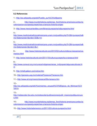 “Los Purépechas” 2012
6.2 Referencias

1.- http://es.wikipedia.org/wiki/Pueblo_pur%C3%A9pecha

2.-          http://www.mundohistoria.org/temas_foro/historia-americana-antes-la-
colonizacion-europea/purepechas-o-tarscos-historia-origen

3.- http://www.mexicantextiles.com/library/purepacha/cdipurepecha.html

4.-
http://www.medicinatradicionalmexicana.unam.mx/pueblos.php?l=2&t=purepecha&
mo=&demanda=&orden=20&v=m

5.-
http://www.medicinatradicionalmexicana.unam.mx/pueblos.php?l=2&t=purepecha&
mo=&demanda=&orden=&v=

6.-         http://www.historiacultural.com/2010/02/cultura-tolteca-mesoamerica-
mexico.html

7.- http://www.historiacultural.com/2011/10/cultura-purepecha-o-tarasca.html

8.-
http://www.conevyt.org.mx/cursos/indigenas/raices_ind/popwin/algunasculturas.ht
m

9.- http://chell.galeon.com/ubica.htm

10.- http://genesis.uag.mx/material/Tarascos/Tarascos.htm

11.- http://www.sil.org/mexico/tarasca/00e-tarasca.htm

12.-
http://es.wikipedia.org/wiki/Yacimientos_arqueol%C3%B3gicos_de_Michoac%C3
%A1n

13.-
http://redescolar.ilce.edu.mx/redescolar/publicaciones/publi_mexico/publipurenuev
o.htm

14.-         http://www.mundohistoria.org/temas_foro/historia-americana-antes-la-
colonizacion-europea/purepechas-o-tarscos-historia-origen

15.- http://www.historiademexico.co/2011/02/cultura-purepecha.html



   27
 