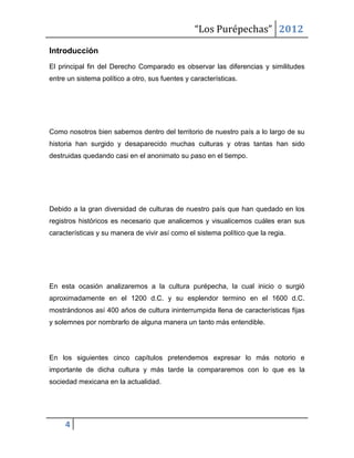 “Los Purépechas” 2012

Introducción
El principal fin del Derecho Comparado es observar las diferencias y similitudes
entre un sistema político a otro, sus fuentes y características.




Como nosotros bien sabemos dentro del territorio de nuestro país a lo largo de su
historia han surgido y desaparecido muchas culturas y otras tantas han sido
destruidas quedando casi en el anonimato su paso en el tiempo.




Debido a la gran diversidad de culturas de nuestro país que han quedado en los
registros históricos es necesario que analicemos y visualicemos cuáles eran sus
características y su manera de vivir así como el sistema político que la regia.




En esta ocasión analizaremos a la cultura purépecha, la cual inicio o surgió
aproximadamente en el 1200 d.C. y su esplendor termino en el 1600 d.C.
mostrándonos así 400 años de cultura ininterrumpida llena de características fijas
y solemnes por nombrarlo de alguna manera un tanto más entendible.




En los siguientes cinco capítulos pretendemos expresar lo más notorio e
importante de dicha cultura y más tarde la compararemos con lo que es la
sociedad mexicana en la actualidad.




     4
 