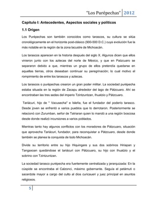 “Los Purépechas” 2012

Capítulo I: Antecedentes, Aspectos sociales y políticos

1.1 Origen
Los Purépechas son también conocidos como tarascos, su cultura se sitúa
cronológicamente en el horizonte post-clásico (900-500 D.C.) cuya evolución fue la
más notable en la región de la zona lacustre de Michoacán.

Los tarascos aparecen en la historia después del siglo X. Algunos dicen que ellos
vinieron junto con los aztecas del norte de México, y que en Patzcuaro se
separaron debido a que, mientras un grupo de ellos pretendía quedarse en
aquellas tierras, otros deseaban continuar su peregrinación; lo cual motivo el
rompimiento de entre los tarascos y aztecas.

Los tarascos o purépechas crearon un gran poder militar. La sociedad purépecha
estaba situada en la región de Zacapu alrededor del lago de Pátzcuaro. Ahí se
encontraban las tres sedes del imperio Tzintzuntzan, Ihuatzio y Pátzcuaro.

Tariácuri, hijo de " Vacusecha" e Isleña, fue el fundador del poderío tarasco.
Desde joven se enfrentó a varios pueblos que lo derrotaron. Posteriormente se
relacionó con Zurumban, señor de Tatriaran quien lo mandó a una región boscosa
desde donde realizó incursiones a varios poblados.

Mientras tanto hay algunos conflictos con los moradores de Pátzcuaro, situación
que aprovecha Tariácuri, fundador, para reconquistar a Pátzcuaro, desde donde
también se planea la conquista de todo Michoacán.

Divide su territorio entre su hijo Hiquingare y sus dos sobrinos Hiriapan y
Tangaxoan quedándose el tariácuri con Pátzcuaro, su hijo con Ihuatzio y el
sobrino con Tzintzuntzan.

La sociedad tarasco purépecha era fuertemente centralizada y jerarquizada: En la
cúspide se encontraba el Calzonci, máximo gobernante. Seguía el petámuti o
sacerdote mayor a cargo del culto al dios curicaueri y juez principal en asuntos
religiosos.

     5
 