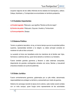 “Los Purépechas” 2012
ocuparon algunos de los valles inferiores de los estados de Guanajuato y Jalisco.
Celaya, Acámbaro, y Yurirapúndaro se encontraban en territorio purépecha.




1.4 Ciudades Importantes

a) Ciudad sagrada: Pátzcuaro, que significa "Donde se tiñe de negro".

b) Centro de poder: Pátzcuaro, Coyucan, Ihuatzio y Tzintzuntzan.

c) Cuna purépecha: Zacapu




1.5 Sistema Político

Tenían un gobierno teocrático: el rey, al mismo tiempo que era la autoridad política
suprema, representaba también a la religión; su deber principal consistía en
mantener el culto al dios curicaveri.

La sucesión al trono era hereditaria entre los miembros de la familia real: hijos,
hermanos o sobrinos del rey, quien tenía derecho a nombrar a su heredero.

Fueron también grandes guerreros y llevaron a cabo extensas conquistas,
disponiendo de grandes contingentes armados con arcos, flechas y macuahuitl
(macanas erizadas con punta de pedernal).




1.6 Orden Jurídico

Fueron eminentemente guerreros, gobernados por un jefe militar, denominado
responsabilidad era proteger su territorio y acrecentarlo por medio de guerras.

Sistema de cacicazgo durante la época de la colonia, cada núcleo social contaba
con un indio cacique, quien fungía como representante de las autoridades

     7
 