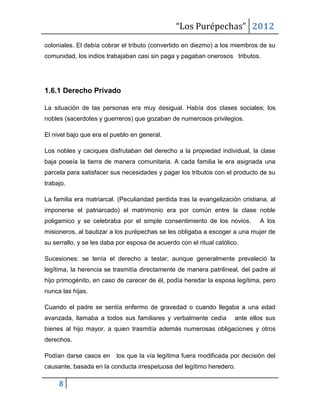 “Los Purépechas” 2012
coloniales. El debía cobrar el tributo (convertido en diezmo) a los miembros de su
comunidad, los indios trabajaban casi sin paga y pagaban onerosos tributos.




1.6.1 Derecho Privado

La situación de las personas era muy desigual. Había dos clases sociales; los
nobles (sacerdotes y guerreros) que gozaban de numerosos privilegios.

El nivel bajo que era el pueblo en general.

Los nobles y caciques disfrutaban del derecho a la propiedad individual, la clase
baja poseía la tierra de manera comunitaria. A cada familia le era asignada una
parcela para satisfacer sus necesidades y pagar los tributos con el producto de su
trabajo.

La familia era matriarcal. (Peculiaridad perdida tras la evangelización cristiana, al
imponerse el patriarcado) el matrimonio era por común entre la clase noble
poligamico y se celebraba por el simple consentimiento de los novios.          A los
misioneros, al bautizar a los purépechas se les obligaba a escoger a una mujer de
su serrallo, y se les daba por esposa de acuerdo con el ritual católico.

Sucesiones: se tenía el derecho a testar; aunque generalmente prevaleció la
legítima, la herencia se trasmitía directamente de manera patrilineal, del padre al
hijo primogénito, en caso de carecer de él, podía heredar la esposa legítima, pero
nunca las hijas.

Cuando el padre se sentía enfermo de gravedad o cuando llegaba a una edad
avanzada, llamaba a todos sus familiares y verbalmente cedía          ante ellos sus
bienes al hijo mayor, a quien trasmitía además numerosas obligaciones y otros
derechos.

Podían darse casos en     los que la vía legítima fuera modificada por decisión del
causante, basada en la conducta irrespetuosa del legítimo heredero.

     8
 