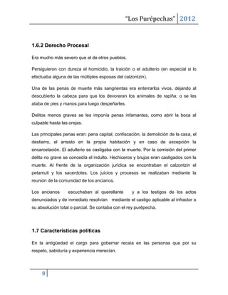 “Los Purépechas” 2012


1.6.2 Derecho Procesal

Era mucho más severo que el de otros pueblos.

Persiguieron con dureza el homicidio, la traición o el adulterio (en especial si lo
efectuaba alguna de las múltiples esposas del calzontzin).

Una de las penas de muerte más sangrientas era enterrarlos vivos, dejando al
descubierto la cabeza para que los devoraran los animales de rapiña; o se les
ataba de pies y manos para luego despeñarles.

Delitos menos graves se les imponía penas infamantes, como abrir la boca al
culpable hasta las orejas.

Las principales penas eran: pena capital, confiscación, la demolición de la casa, el
destierro, el arresto en la propia habitación y en caso de excepción la
encarcelación. El adulterio se castigaba con la muerte. Por la comisión del primer
delito no grave se concedía el indulto. Hechiceros y brujos eran castigados con la
muerte. Al frente de la organización jurídica se encontraban el calzontzin el
petamuti y los sacerdotes. Los juicios y procesos se realizaban mediante la
reunión de la comunidad de los ancianos.

Los ancianos      escuchaban al querellante        y a los testigos de los actos
denunciados y de inmediato resolvían mediante el castigo aplicable al infractor o
su absolución total o parcial. Se contaba con el rey purépecha.




1.7 Características políticas

En la antigüedad el cargo para gobernar recaía en las personas que por su
respeto, sabiduría y experiencia merecían.




     9
 