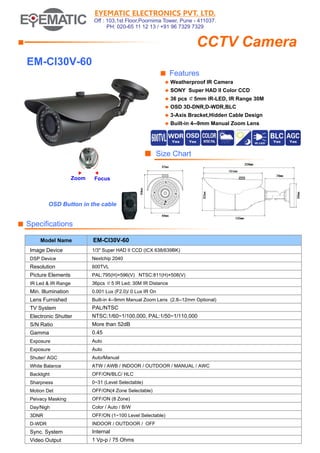 EYEMATIC ELECTRONICS PVT. LTD.
Off : 103,1st Floor,Poornima Tower, Pune - 411037.
PH: 020-65 11 12 13 / +91 96 7329 7329

CCTV Camera

■

EM-CI30V-60
■ Features
◆

Weatherproof IR Camera

◆

SONY Super HAD II Color CCD

◆

36 pcs ￠5mm IR-LED, IR Range 30M

◆

OSD 3D-DNR,D-WDR,BLC

◆

3-Axis Bracket,Hidden Cable Design

◆

Built-in 4--9mm Manual Zoom Lens

■ Size Chart
Zoom

Focus

OSD Button in the cable

■ Specifications
Model Name

EM-CI30V-60

Image Device

1/3" Super HAD II CCD (ICX 638/639BK)

DSP Device

Nextchip 2040

Resolution

600TVL

Picture Elements

PAL:795(H)×596(V) NTSC:811(H)×508(V)

IR Led & IR Range

36pcs ￠5 IR Led; 30M IR Distance

Min. Illumination

0.001 Lux (F2.0)/ 0 Lux IR On

Lens Furnished

Built-in 4--9mm Manual Zoom Lens (2.8--12mm Optional)

TV System

PAL/NTSC

Electronic Shutter

NTSC:1/60~1/100,000, PAL:1/50~1/110,000

S/N Ratio

More than 52dB

Gamma

0.45

Exposure

Auto

Exposure

Auto

Shuter/ AGC

Auto/Manual

White Balance

ATW / AWB / INDOOR / OUTDOOR / MANUAL / AWC

Backlight

OFF/ON/BLC/ HLC

Sharpness

0~31 (Level Selectable)

Motion Det

OFF/ON(4 Zone Selectable)

Peivacy Masking

OFF/ON (8 Zone)

Day/Nigh

Color / Auto / B/W

3DNR

OFF/ON (1~100 Level Selectable)

D-WDR

INDOOR / OUTDOOR / OFF

Sync. System

Internal

Video Output

1 Vp-p / 75 Ohms

 