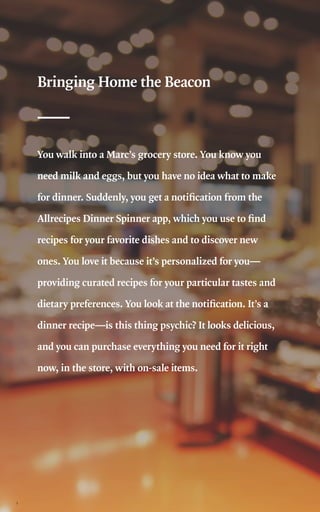2
Bringing Home the Beacon
You walk into a Marc’s grocery store. You know you
need milk and eggs, but you have no idea what to make
for dinner. Suddenly, you get a notification from the
Allrecipes Dinner Spinner app, which you use to find
recipes for your favorite dishes and to discover new
ones. You love it because it’s personalized for you—
providing curated recipes for your particular tastes and
dietary preferences. You look at the notification. It’s a
dinner recipe—is this thing psychic? It looks delicious,
and you can purchase everything you need for it right
now, in the store, with on-sale items.
 