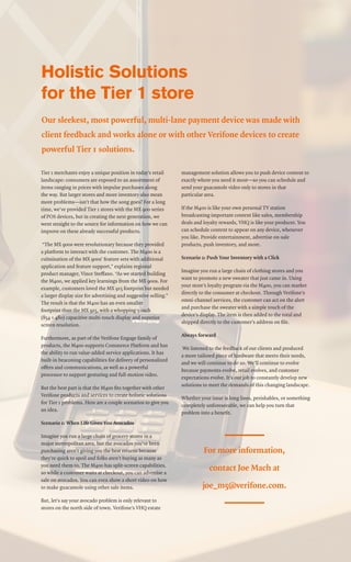 Holistic Solutions
for the Tier 1 store
Our sleekest, most powerful, multi-lane payment device was made with
client feedback and works alone or with other Verifone devices to create
powerful Tier 1 solutions.
Tier 1 merchants enjoy a unique position in today’s retail
landscape: consumers are exposed to an assortment of
items ranging in prices with impulse purchases along
the way. But larger stores and more inventory also mean
more problems—isn’t that how the song goes? For a long
time, we’ve provided Tier 1 stores with the MX 900 series
of POS devices, but in creating the next generation, we
went straight to the source for information on how we can
improve on these already successful products.
“The MX 900s were revolutionary because they provided
a platform to interact with the customer. The M400 is a
culmination of the MX 900s’ feature sets with additional
application and feature support,” explains regional
product manager, Vince Steffano. “As we started building
the M400, we applied key learnings from the MX 900s. For
example, customers loved the MX 915 footprint but needed
a larger display size for advertising and suggestive selling.”
The result is that the M400 has an even smaller
footprint than the MX 915, with a whopping 5-inch
(854 × 480) capacitive multi-touch display and superior
screen resolution.
Furthermore, as part of the Verifone Engage family of
products, the M400 supports Commerce Platform and has
the ability to run value-added service applications. It has
built-in beaconing capabilities for delivery of personalized
offers and communications, as well as a powerful
processor to support gesturing and full-motion video.
But the best part is that the M400 fits together with other
Verifone products and services to create holistic solutions
for Tier 1 problems. Here are a couple scenarios to give you
an idea.
Scenario 1: When Life Gives You Avocados
Imagine you run a large chain of grocery stores in a
major metropolitan area, but the avocados you’ve been
purchasing aren’t giving you the best returns because
they’re quick to spoil and folks aren’t buying as many as
you need them to. The M400 has split-screen capabilities,
so while a customer waits at checkout, you can advertise a
sale on avocados. You can even show a short video on how
to make guacamole using other sale items.
But, let’s say your avocado problem is only relevant to
stores on the north side of town. Verifone’s VHQ estate
management solution allows you to push device content to
exactly where you need it most—so you can schedule and
send your guacamole video only to stores in that
particular area.
If the M400 is like your own personal TV station
broadcasting important content like sales, membership
deals and loyalty rewards, VHQ is like your producer. You
can schedule content to appear on any device, whenever
you like. Provide entertainment, advertise on-sale
products, push inventory, and more.
Scenario 2: Push Your Inventory with a Click
Imagine you run a large chain of clothing stores and you
want to promote a new sweater that just came in. Using
your store’s loyalty program via the M400, you can market
directly to the consumer at checkout. Through Verifone’s
omni-channel services, the customer can act on the alert
and purchase the sweater with a simple touch of the
device’s display. The item is then added to the total and
shipped directly to the customer’s address on file.
Always forward
We listened to the feedback of our clients and produced
a more tailored piece of hardware that meets their needs,
and we will continue to do so. We’ll continue to evolve
because payments evolve, retail evolves, and customer
expectations evolve. It’s our job to constantly develop new
solutions to meet the demands of this changing landscape.
Whether your issue is long lines, perishables, or something
completely unforeseeable, we can help you turn that
problem into a benefit.
For more information,
contact Joe Mach at
joe_m5@verifone.com.
 