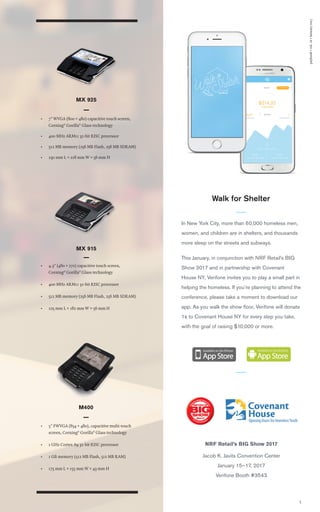 paybook•vol.1v•January2017
5
MX 915
• 4.3" (480 × 272) capacitive touch screen,
Corning®
Gorilla®
Glass technology
• 400 MHz ARM11 32-bit RISC processor
• 512 MB memory (256 MB Flash, 256 MB SDRAM)
• 225 mm L × 182 mm W × 56 mm H
• 7" WVGA (800 × 480) capacitive touch screen,
Corning®
Gorilla®
Glass technology
• 400 MHz ARM11 32-bit RISC processor
• 512 MB memory (256 MB Flash, 256 MB SDRAM)
• 230 mm L × 218 mm W × 56 mm H
MX 925
• 5" FWVGA (854 × 480), capacitive multi-touch
screen, Corning®
Gorilla®
Glass technology
• 1 GHz Cortex A9 32-bit RISC processor
• 1 GB memory (512 MB Flash, 512 MB RAM)
• 175 mm L × 155 mm W × 43 mm H
M400
Walk for Shelter
In New York City, more than 60,000 homeless men,
women, and children are in shelters, and thousands
more sleep on the streets and subways.
This January, in conjunction with NRF Retail’s BIG
Show 2017 and in partnership with Covenant
House NY, Verifone invites you to play a small part in
helping the homeless. If you’re planning to attend the
conference, please take a moment to download our
app. As you walk the show ﬂoor, Verifone will donate
1¢ to Covenant House NY for every step you take,
with the goal of raising $10,000 or more.
NRF Retail’s BIG Show 2017
Jacob K. Javits Convention Center
January 15–17, 2017
Verifone Booth #3543
 