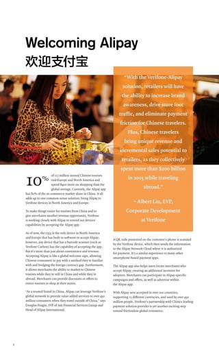 6
of 117 million annual Chinese tourists
visit Europe and North America and
spend $900 more on shopping than the
global average. Currently, the Alipay app
has 80% of the m-commerce market share in China. It all
adds up to one common-sense solution: bring Alipay to
Verifone devices in North America and Europe.
To make things easier for tourists from China and to
give merchants another revenue opportunity, Verifone
is working closely with Alipay to extend our devices’
capabilities by accepting the Alipay app.
As of now, the e355 is the only device in North America
and Europe that has built-in software to accept Alipay;
however, any device that has a barcode scanner (such as
Verifone Carbon) has the capability of accepting the app.
But it’s more than just about convenience and revenue.
Accepting Alipay is like a global welcome sign, allowing
Chinese consumers to pay with a method they’re familiar
with and bridging the foreign currency gap. Furthermore,
it allows merchants the ability to market to Chinese
tourists while they’re still in China and while they’re
abroad. Merchants can provide discounts or offers to
entice tourists to shop at their stores.
“As a trusted brand in China, Alipay can leverage Verifone’s
global network to provide value-added services to over 450
million consumers when they travel outside of China,” says
Douglas Feagin, SVP of Ant Financial Services Group and
Head of Alipay International.
A QR code presented on the customer’s phone is scanned
by the Verifone device, which then sends the information
to the Alipay Network Cloud where it is authorized
for payment. It’s a similar experience to many other
smartphone-based payment apps.
The Alipay app also helps users locate merchants who
accept Alipay, creating an additional incentive for
adopters. Merchants can participate in Alipay-specific
campaigns and offers, as well as advertise within
the Alipay app.
With Alipay now accepted in over 200 countries,
supporting 15 different currencies, and used by over 450
million people, Verifone’s partnership with China’s leading
payment solution provider is yet another exciting step
toward frictionless global commerce.
Welcoming Alipay
欢迎支付宝
“With the Verifone-Alipay
solution, retailers will have
the ability to increase brand
awareness, drive store foot
traffic, and eliminate payment
friction for Chinese travelers.
Plus, Chinese travelers
bring unique revenue and
incremental sales potential to
retailers, as they collectively
spent more than $200 billion
in 2015 while traveling
abroad.”
~ Albert Liu, EVP,
Corporate Development
at Verifone
10%
 