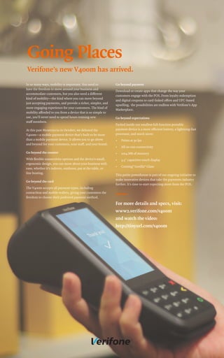 In so many ways, mobility is important. You need to
have the freedom to move around your business and
accommodate customers, but you also need a different
kind of mobility—the kind where you can move beyond
just accepting payments, and provide a richer, simpler, and
more engaging experience for your customers. The kind of
mobility afforded to you from a device that is so simple to
use, you’ll never need to spend hours training new
staff members.
At this past Money20/20 in October, we debuted the
V400m—a mobile payment device that’s built to be more
than a mobile payment device. It allows you to go above
and beyond for your customers, your staff, and your brand.
Go beyond the counter
With flexible connectivity options and the device’s small,
ergonomic design, you can move about your business with
ease, whether it’s indoors, outdoors, pay at the table, or
line busting.
Go beyond the card
The V400m accepts all payment types, including
contactless and mobile wallets, giving your customers the
freedom to choose their preferred payment method.
Go beyond payment
Download or create apps that change the way your
customers engage with the POS. From loyalty redemption
and digital coupons to card-linked offers and UPC-based
upselling, the possibilities are endless with Verifone’s App
Marketplace.
Go beyond expectations
Packed inside our smallest full-function portable
payment device is a more efficient battery, a lightning-fast
processor, and much more:
• Prints at 30 lps
• All-in-one connectivity
• 1024 MB of memory
• 3.5" capacitive touch display
• Corning®
Gorilla®
Glass
This petite powerhouse is part of our ongoing initiative to
make innovative devices that take the payments industry
further. It’s time to start expecting more from the POS.
Going Places
Verifone’s new V400m has arrived.
For more details and specs, visit:
www2.verifone.com/v400m
and watch the video:
http://tinyurl.com/v400m
 