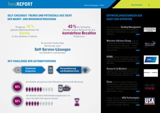 4VeriFone Whitepaper 1/2014
43%+15%
61%
52%
1 2 3
4 5 6
7 8 9
10X
1 2 3
4 5 6
7 8 9
10X
61%
43%
1 2 3
4 5 6
7 8 9
10X
1 2 3
4 5 6
7 8 9
10X
43%+15%
61%
43%
1 2 3
4 5 6
7 8 9
10X
1 2 3
4 5 6
7 8 9
10X
43%+15%
61%
43%
1 2 3
4 5 6
7 8 9
10X
1 2 3
4 5 6
7 8 9
10X
Personalisierung
und Kundenservices
Technische
Integration
43%+15%
61%
43%
1 2 3
4 5 6
7 8 9
10X
1 2 3
4 5 6
7 8 9
10X
SELF-CHECKOUT: TRENDS UND POTENZIALE AUS SICHT
DER MARKT- UND MEINUNGSFORSCHUNG
KEY-CHALLENGE DER AUTOMATISIERUNG
der Kunden ziehen Selbstbedienungskassen vor,
wenn sie dafür Zeit sparen können
der Kunden akzeptieren Self-Checkout und virtuelle Beratung
Das Fachmagazin Vending Management
prognostiziert dem Markt für kontaktloses
Bezahlen in Deutschland eine „spürbare
Belebung“. 	 mehr
Mercator Advisory Group sagt ein
„anhaltendes Wachstum der Nachfrage“
nach Self-Service-­Lösungen – sowohl
von Einzelhändlern als auch von End­
verbrauchern. 	 mehr
KPMG erwartet zunehmende Investitionen
des Handels in die Filialtechnologie, insbe-
sondere in Kassensysteme und Self-Service-
Lösungen. 	 mehr
Research  Markets kommt zu dem
Ergebnis, dass der globale Markt für inter­
aktive Kioske in den nächsten drei Jahren
um rund 15 Prozent wachsen wird. 	 mehr
Cisco konstatiert, dass die Konsumen­
teneinstellung zu Self-Service-Lösungen
und ihre Bereitschaft, persönliche Daten
zugunsten individueller Serviceangebote
preiszugeben, steigen. 	 mehr
Michael Lawlor von USA Technologies
schätzt, dass der amerikanische Markt am
unbedienten Verkaufspunkt ein Umsatzpo-
tenzial von 120 Mrd. USD hat.	 mehr
ENTWICKLUNGSCHANCEN AUS
SICHT DER EXPERTEN
NEUE POTENZIALE
Prognose: 15 %
globales Marktwachstum für
Kioske
in den nächsten 3 Jahren.
Es besteht beidseitige
Nachfrage nach
Self-Service-Lösungen
von Händlern und Kunden.
43 %der befragten
Händler wollen Optionen für das
kontaktlose Bezahlen
integrieren.
 