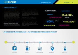 5VeriFone Whitepaper 1/2014
Self-Service-Lösungen halten in immer mehr
Bereichen des täglichen Lebens Einzug: An
Tankstellen, in Parkhäusern, auf Parkplätzen,
an Parkuhren, im Personennahverkehr und im
Einzelhandel – dort vor allem auch für Auto-
matenverkauf und Selbstbedienungskassen.
Überall dort, wo Zahlungen schnell, sicher
und mit maximaler Verbraucherfreundlichkeit
abgewickelt werden sollen, besteht eine
steigende Nachfrage nach ganzheitlichen,
selbstbedienten Lösungen.
Besonders einfache Integration
Um alle Möglichkeiten voll auszuschöpfen
und dabei auch zukünftigen Anforderungen
der Partner aus Handel, Nahverkehr,
Behörden etc. gerecht zu werden, benöti-
gen Betreiber Geräte und Komponenten,
die sich einfach in die bereits vorhandene
technische Infrastruktur und Applikationen
integrieren lassen.
Darüber hinaus soll nur in Lösungen
investiert werden, die Langlebigkeit
versprechen und mehr als einen Inno-
vationszyklus überdauern. Gleichzeitig
müssen sie auch neuartige Zahlungs­
optionen abdecken und einen verbes-
serten, ­spürbaren Kundennutzen bei der
Anwendung bieten.
DEN NUTZER IM BLICK
KOMPATIBEL
OPTIONSVIELFALT MODULAR
FLEXIBEL
KONTAKTLOSES BEZAHLEN
KUNDENAKZEPTANZ
EINFACHHEIT
SCHNELLIGKEIT
24/7
FERNWARTBAR
MOBIL
	Parkhaus	 Tanken	 Service-Kiosk	 Kinokarten	 Nahverkehr
MOBILES SELBSTSTÄNDIGES BEZAHLEN – WAS DER MODERNE ENDVERBRAUCHER ERWARTET
NEUE POTENZIALE
Bewegen Sie die Maus über die
Stationen, um mehr zu erfahren.
 