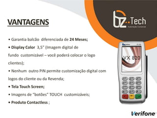 • Garantia balcão diferenciada de 24 Meses;
• Display Color 3,5” (Imagem digital de
fundo customizável – você poderá colocar o logo
clientes);
• Nenhum outro PIN permite customização digital com
logos do cliente ou da Revenda;
• Tela Touch Screen;
• Imagens de “botões” TOUCH customizáveis;
• Produto Contactless ;
VANTAGENS
 