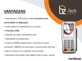 • Acompanha PIN privacy shield (protetor para
privacidade na digitação);
• Cabo pode ser substituído em campo;
• Interface USB;
• Opções de cabos Serial/Ethernet;
• Qualidade incomparável;
• Todas as REDES adquirentes inclusive as novas
entrantes (ABECS). Os principais concorrentes não tem
todas as chaves nos modelos mais baratos;
• Revenda autorizadas não pagam frete no pós- venda.
VANTAGENS
 