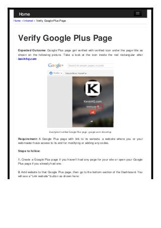 Home
Home » Internet » Verify Google Plus Page

Verify Google Plus Page
Expected Outcome: Google Plus page get verified with verified icon under the page title as
shown on the following picture. Take a look at the icon inside the red rectangular after
kevinhq.com

Example of verified Google Plus page : google.com/+Kevinhqs

Requirement: A Google Plus page with link to its website, a website where you or your
webmaster have access to its end for modifying or adding any codes.
Steps to follow:
1. Create a Google Plus page if you haven't had any page for your site or open your Google
Plus page if you already had one.
2. Add website to that Google Plus page, then go to the bottom section of the Dashboard. You
will see a "Link website" button as shown here:

 