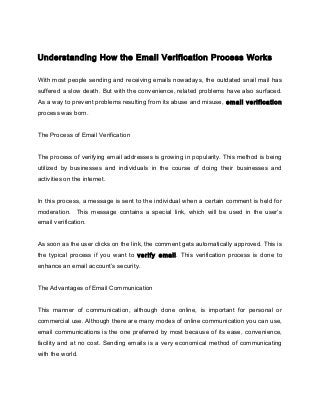 Understanding How the Email Verification Process Works
With most people sending and receiving emails nowadays, the outdated snail mail has
suffered a slow death. But with the convenience, related problems have also surfaced.
As a way to prevent problems resulting from its abuse and misuse, email verification
process was born.
The Process of Email Verification
The process of verifying email addresses is growing in popularity. This method is being
utilized by businesses and individuals in the course of doing their businesses and
activities on the internet.
In this process, a message is sent to the individual when a certain comment is held for
moderation. This message contains a special link, which will be used in the user’s
email verification.
As soon as the user clicks on the link, the comment gets automatically approved. This is
the typical process if you want to verify email. This verification process is done to
enhance an email account’s security.
The Advantages of Email Communication
This manner of communication, although done online, is important for personal or
commercial use. Although there are many modes of online communication you can use,
email communications is the one preferred by most because of its ease, convenience,
facility and at no cost. Sending emails is a very economical method of communicating
with the world.
 