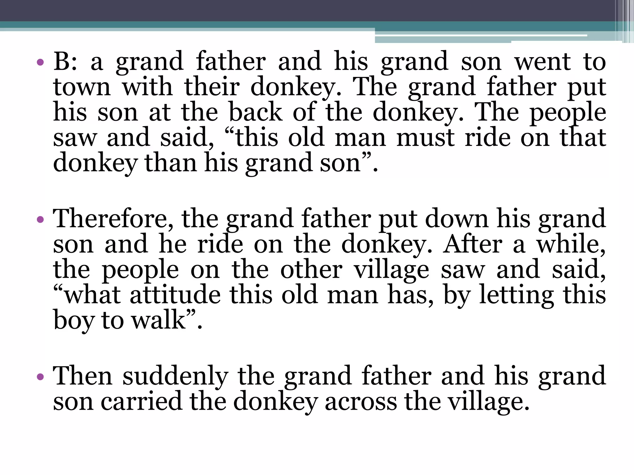 • B: a grand father and his grand son went to
town with their donkey. The grand father put
his son at the back of the donkey. The people
saw and said, “this old man must ride on that
donkey than his grand son”.
• Therefore, the grand father put down his grand
son and he ride on the donkey. After a while,
the people on the other village saw and said,
“what attitude this old man has, by letting this
boy to walk”.
• Then suddenly the grand father and his grand
son carried the donkey across the village.
 