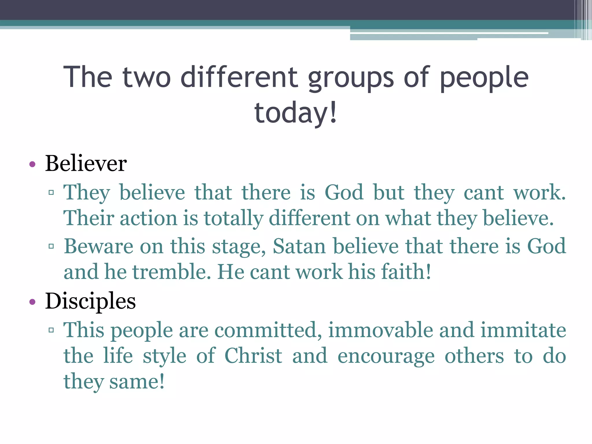 The two different groups of people
today!
• Believer
▫ They believe that there is God but they cant work.
Their action is totally different on what they believe.
▫ Beware on this stage, Satan believe that there is God
and he tremble. He cant work his faith!
• Disciples
▫ This people are committed, immovable and immitate
the life style of Christ and encourage others to do
they same!
 