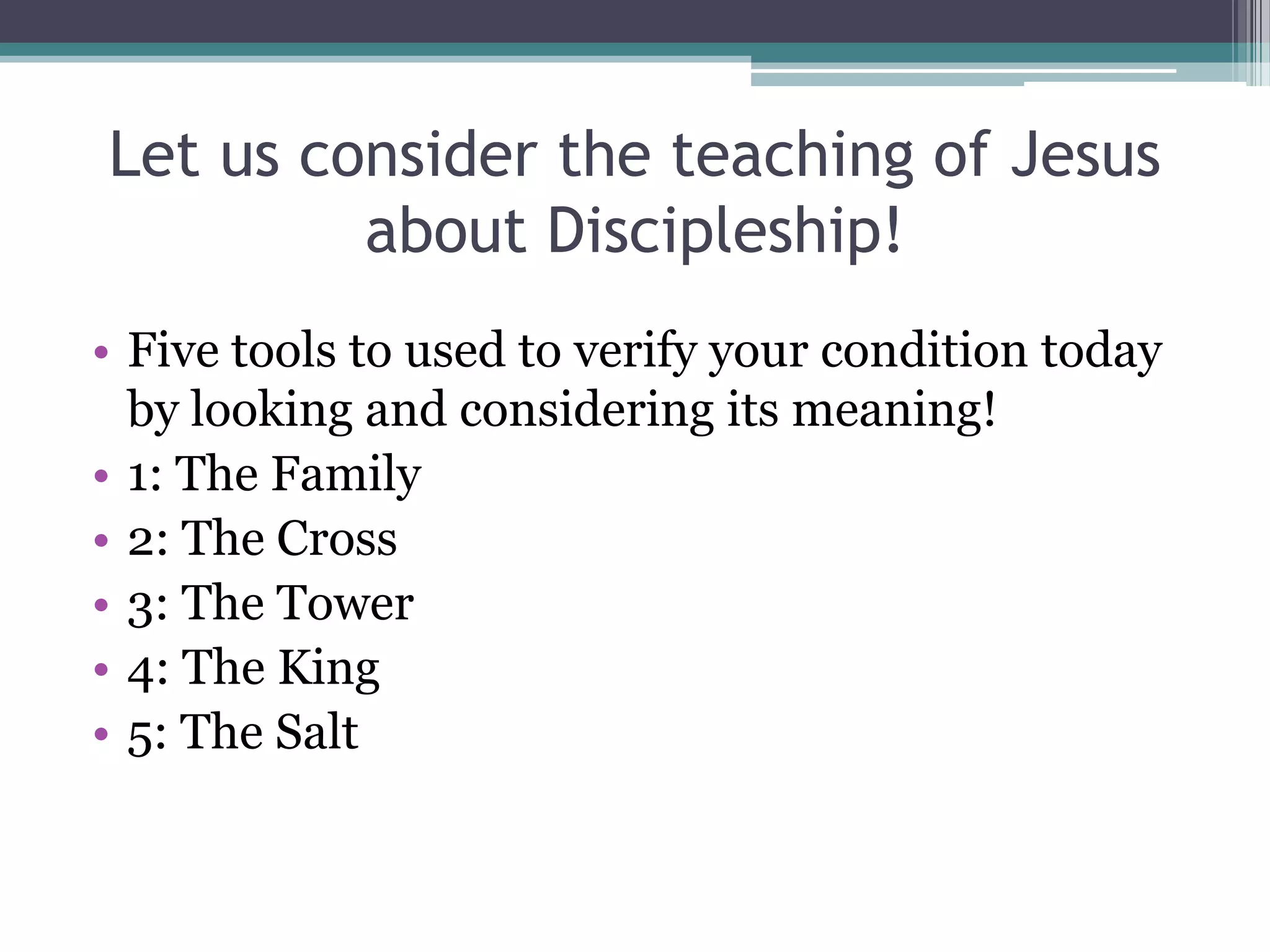 Let us consider the teaching of Jesus
about Discipleship!
• Five tools to used to verify your condition today
by looking and considering its meaning!
• 1: The Family
• 2: The Cross
• 3: The Tower
• 4: The King
• 5: The Salt
 