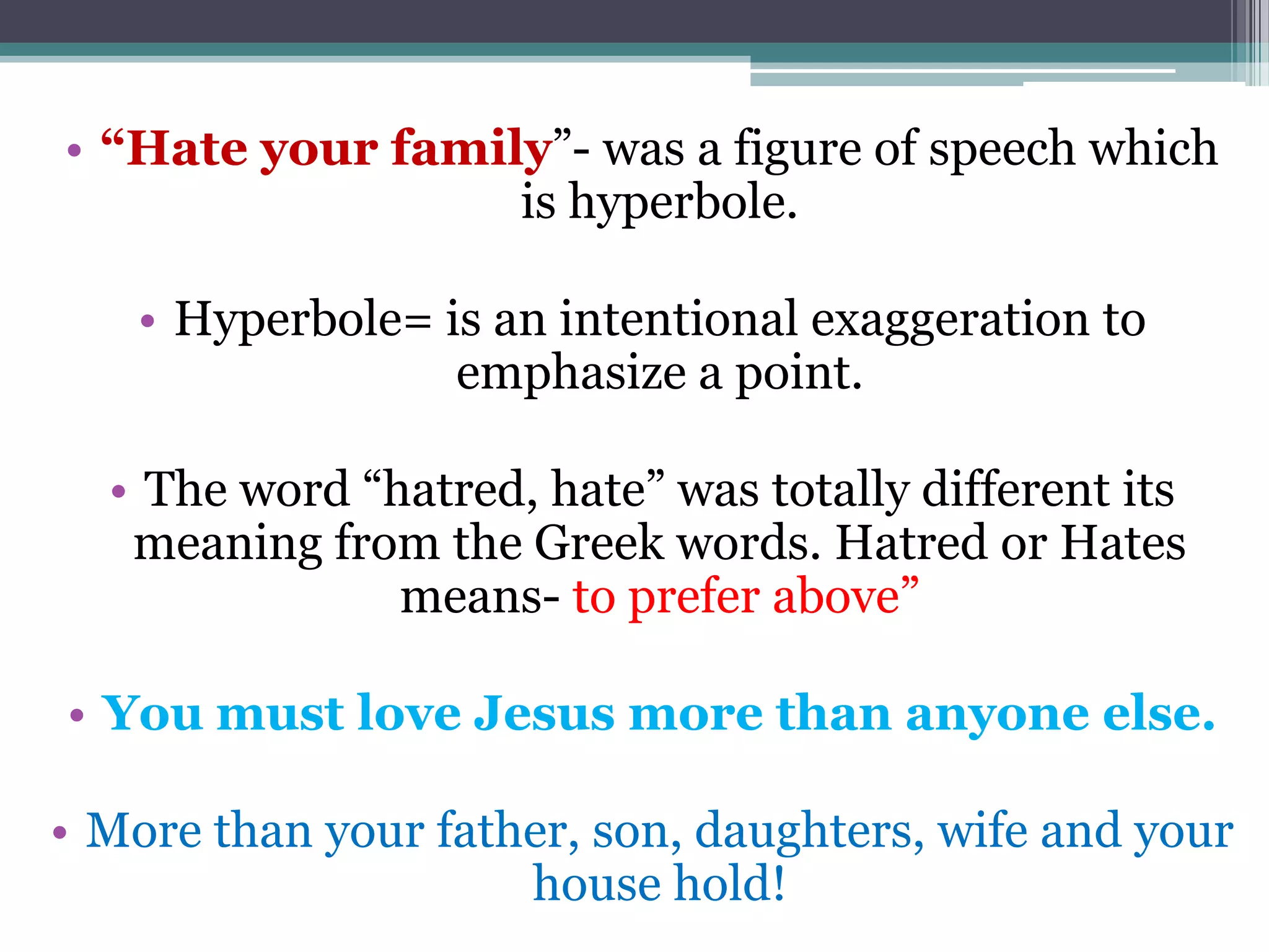• “Hate your family”- was a figure of speech which
is hyperbole.
• Hyperbole= is an intentional exaggeration to
emphasize a point.
• The word “hatred, hate” was totally different its
meaning from the Greek words. Hatred or Hates
means- to prefer above”
• You must love Jesus more than anyone else.
• More than your father, son, daughters, wife and your
house hold!
 